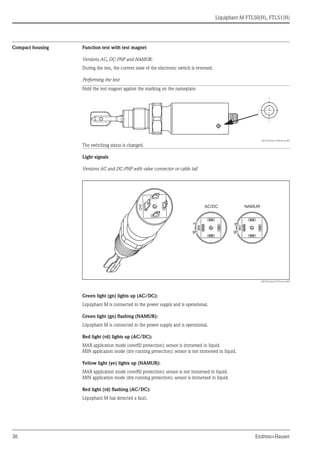 Liquiphant M FTL50(H), FTL51(H)
36 Endress+Hauser
Compact housing Function test with test magnet
Versions AC, DC-PNP and NAMUR:
During the test, the current state of the electronic switch is reversed.
Performing the test
Light signals
Versions AC and DC-PNP with valve connector or cable tail
L00-FTL5xxxx-07-05-xx-xx-005
Green light (gn) lights up (AC/DC):
Liquiphant M is connected to the power supply and is operational.
Green light (gn) flashing (NAMUR):
Liquiphant M is connected to the power supply and is operational.
Red light (rd) lights up (AC/DC):
MAX application mode (overfill protection): sensor is immersed in liquid.
MIN application mode (dry running protection): sensor is not immersed in liquid.
Yellow light (ye) lights up (NAMUR):
MAX application mode (overfill protection): sensor is not immersed in liquid.
MIN application mode (dry running protection): sensor is immersed in liquid.
Red light (rd) flashing (AC/DC):
Liquiphant M has detected a fault.
Hold the test magnet against the marking on the nameplate:
L00-FTL5xxxx-19-05-xx-xx-001
The switching status is changed.
gn gn
rd
AC/DC NAMUR
ye
 