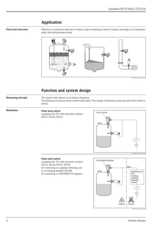 Liquiphant M FTL50(H), FTL51(H)
4 Endress+Hauser
Application
Point level detection Maximum or minimum detection in tanks or pipes containing all kinds of liquids, including use in hazardous
areas, food and pharmaceuticals.
L00-FTL5xxxx-11-05-xx-xx-000
Function and system design
Measuring principle The sensor's fork vibrates at its intrinsic frequency.
This frequency is reduced when covered with liquid. This change in frequency causes the point level switch to
switch.
Modularity Point level switch
Liquiphant M FTL with electronic versions
FEL51, FEL52, FEL54
L00-FTL5xxxx-15-05-xx-xx-000
Point level switch
Liquiphant M FTL with electronic versions
FEL55, FEL56, FEL57, FEL58
for connecting to a separate switching unit
or an isolating amplifier FEL50A
for connecting to a PROFIBUS PA segment
L00-FTL5xxxx-15-05-xx-en-000
FEL51/52/54
……
FEL55/56/57/58/50A
Ex i
EX EX
Switching unit
PLC
Isolating
amplifier
Segment
coupler
 