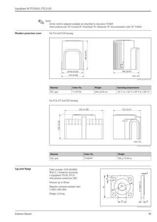 Liquiphant M FTL50(H), FTL51(H)
Endress+Hauser 49
!.Note!
All the weld-in adapters available are described in document TI426F.
www.endress.com ? Country? Download ? Advanced ? Documentation code ? TI426F.
Weather protection cover For F16 and F18 housing
L00-FTL5xxxx-00-00-00-xx-000
For F13, F17 and F27 housing
L00-FTLxxxxx-04-00-00-xx-001
Lap joint flange
Material Order No. Weight Operating temperatures
PBT, gray 71127760 240 g (8.46 oz) -50 °C to +150 °C (-58 °F to +302 °F)
Material Order No. Weight
PA6, gray 71040497 300 g (10.58 oz)
ø110 (4.33)
114 (4.49)
140
140 (5.51)
140(5.51)
mm (in)
102(4.02)
162 (6.38)
mm (in)
112 (4.41)
Order number: 918158-0000
With G 1 thread for mounting
a Liquiphant FTL50, FTL51
with process connection GR2
Pressure up to 40 bar
Material: corrosion-resistant steel
1.4301 (AISI 304)
Weight: 0.54 kg
L00-FTL5xxxx-06-05-xx-xx-024
14
G1 12
2
92
92
 