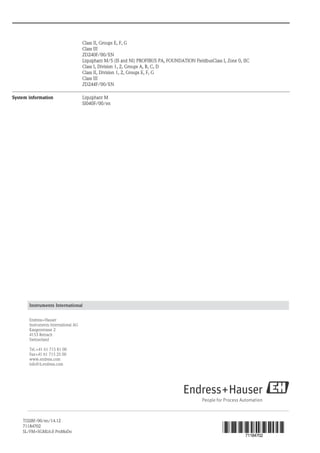 Class II, Groups E, F, G
Class III
ZD240F/00/EN
Liquiphant M/S (IS and NI) PROFIBUS PA, FOUNDATION FieldbusClass I, Zone 0, IIC
Class I, Division 1, 2, Groups A, B, C, D
Class II, Division 1, 2, Groups E, F, G
Class III
ZD244F/00/EN
System information Liquiphant M
SI040F/00/en
Instruments International
Endress+Hauser
Instruments International AG
Kaegenstrasse 2
4153 Reinach
Switzerland
Tel.+41 61 715 81 00
Fax+41 61 715 25 00
www.endress.com
info@ii.endress.com
TI328F/00/en/14.12
71184702
SL/FM+SGML6.0 ProMoDo
71184702
 