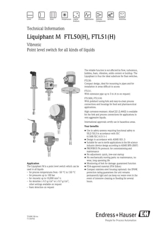 TI328F/00/en
71184702
Technical Information
Liquiphant M FTL50(H), FTL51(H)
Vibronic
Point level switch for all kinds of liquids
Application
The Liquiphant M is a point level switch which can be
used in all liquids
– for process temperatures from –50 °C to 150 °C
– for pressures up to 100 bar
– for viscosity up to 10,000 mm2
/s
– for densities ≥ 0.5 g/cm3 or ≥ 0.7 g/cm3,
other settings available on request
– foam detection on request
The reliable function is not affected by flow, turbulence,
bubbles, foam, vibration, solids content or buildup. The
Liquiphant is thus the ideal substitute for float switches.
FTL50:
Compact design, ideal for mounting in pipes and for
installation in areas difficult to access
FTL51:
With extension pipe up to 3 m (6 m on request)
FTL50H, FTL51H:
With polished tuning fork and easy-to-clean process
connections and housings for food and pharmaceutical
applications.
High corrosion-resistant: AlloyC22 (2.4602) is available
for the fork and process connections for applications in
very aggressive liquids.
International approvals certify use in hazardous areas.
Your benefits
• Use in safety systems requiring functional safety to
SIL2/SIL3 in accordance with IEC
61508/IEC 61511-1
• Design in accordance with ASME B31.3
• Suitable for use in sterile applications in the life science
industry (device design according to ASME BPE-2007)
• PROFIBUS PA protocol: for commissioning and
maintenance
• No adjustment: quick, low-cost startup
• No mechanically moving parts: no maintenance, no
wear, long operating life
• Monitoring of fork for damage: guaranteed function
• FDA-approved material (PFA Edlon)
• Compact stainless steel housing (optional): the IP69K
protection rating guarantees the unit remains
permanently tight and can keep out water even in the
event of intensive cleaning or flooding for several
hours.
 