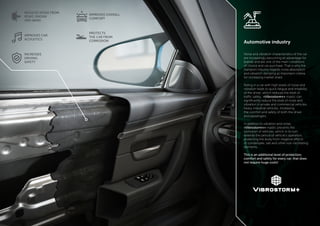 - 4 - - 5 -
REDUCES NOISE FROM
ROAD, ENGINE
AND WIND
IMPROVES CAR
ACOUSTICS
INCREASES
DRIVING
SAFETY
IMPROVES OVERALL
COMFORT
PROTECTS
THE CAR FROM
CORROSION Automotive industry
Noise and vibration characteristics of the car
are increasingly becoming an advantage for
brands and are one of the main conditions
of choice and car purchase. That is why the
transport industry regards noise absorption
and vibration damping as important criteria
for increasing market share.
Riding in a car with high levels of noise and
vibration leads to quick fatigue and irritability
of the driver, which reduces the level of
traffic safety. «Vibrostorm+» mastic can
significantly reduce the level of noise and
vibration in private and commercial vehicles,
heavy industrial vehicles, increasing
the comfort and safety of both the driver
and passengers.
In addition to vibration and noise,
«Vibrostorm+» mastic prevents the
corrosion of vehicles, which in its turn
extends the period of vehicle’s operation,
protecting the body from negative effects
of condensate, salt and other rust–facilitating
elements.
This is an additional level of protection,
comfort and safety for every car, that does
not require huge costs!
 