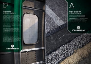 - 8 - - 9 -
Road construction
and asphalt laying
Vibrations on the roads are largely due
to the imperfection of the road surface.
«Vibrostorm+» mastic is the optimal solution
for reducing the level of vibration and
insulation of ground noise, if used in asphalt
production technology and road paving.
Shipbuilding
and steel structures
Today, one of the most important issues
for vessels is low noise and vibration. This
is especially true for cruise liners, ferries
and luxury yachts. Noisy cruise ship may
be subject to frequent complaints from
passengers, which in the future will affect the
reputation and relevance. Also, ships often
replace home to many sailors who spend
most of their lives there. Quality of their work
and general security depends on the comfort
of living conditions.
When designing a vessel and erecting
various kinds of steel structures, the use
of «Vibrostorm+» mastic will be able to
minimize the risk of problems with noise
and vibration.
«Vibrostorm+» can be used both in the
construction of premium yachts and
industrial ships. Mastic will not only help
get rid of unpleasant sounds and vibrations,
increasing the level of comfort, but also
protect the vessel from corrosion and will
also be a reliable heat conductor.
 
