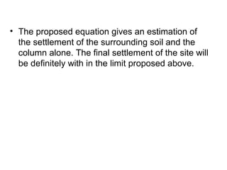 • The proposed equation gives an estimation of 
the settlement of the surrounding soil and the 
column alone. The final settlement of the site will 
be definitely with in the limit proposed above. 
 