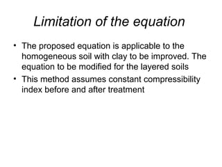 Limitation of the equation 
• The proposed equation is applicable to the 
homogeneous soil with clay to be improved. The 
equation to be modified for the layered soils 
• This method assumes constant compressibility 
index before and after treatment 
 