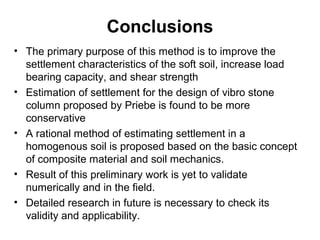 Conclusions 
• The primary purpose of this method is to improve the 
settlement characteristics of the soft soil, increase load 
bearing capacity, and shear strength 
• Estimation of settlement for the design of vibro stone 
column proposed by Priebe is found to be more 
conservative 
• A rational method of estimating settlement in a 
homogenous soil is proposed based on the basic concept 
of composite material and soil mechanics. 
• Result of this preliminary work is yet to validate 
numerically and in the field. 
• Detailed research in future is necessary to check its 
validity and applicability. 
 