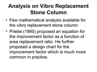 Analysis on Vibro Replacement 
Stone Column 
• Few mathematical analysis available for 
the vibro replacement stone column 
• Priebe (1995) proposed an equation for 
the improvement factor as a function of 
area replacement ratio. He further 
proposed a design chart for the 
improvement factor which is much more 
common in practice. 
 