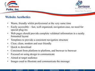 Website Aesthetics Warm, friendly whilst professional at the very same time  Easily accessible – fast, well organized, navigation ease, no need for special plug-ins  Web pages should provide complete validated information in a neatly formatted layout  Templates to provide a consistent navigation structure  Clear, clean, modern and user friendly  Quick to download  Consistent from platform to platform, and browser to browser  Focused on using design to communicate  Aimed at target audience  Images used to illustrate and communicate the message  