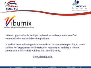 Viburnix gives schools, colleges, universities and corporates a unified communication and collaboration platform. It enables them to leverage their national and international reputation to create a climate of engagement and benefaction necessary to building a vibrant alumni community while building their brand identity. www.viburnix.com 