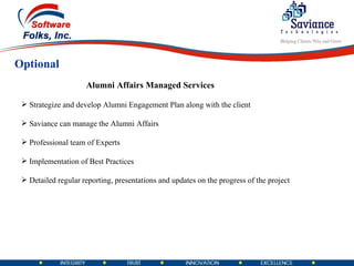 Optional Strategize and develop Alumni Engagement Plan along with the client Saviance can manage the Alumni Affairs Professional team of Experts  Implementation of Best Practices Detailed regular reporting, presentations and updates on the progress of the project Alumni Affairs Managed Services 