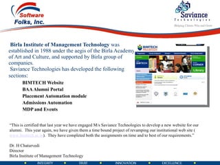 Birla Institute of Management Technology  was established in 1988 under the aegis of the Birla Academy of Art and Culture, and supported by Birla group of companies.   Saviance Technologies has developed the following sections : BIMTECH Website BAA Alumni Portal Placement Automation module Admissions Automation MDP and Events  “ This is certified that last year we have engaged M/s Saviance Technologies to develop a new website for our alumni.  This year again, we have given them a time bound project of revamping our institutional web site ( www.bimtech.ac.in ).  They have completed both the assignments on time and to best of our requirements.”   Dr. H Chaturvedi Director Birla Institute of Management Technology 