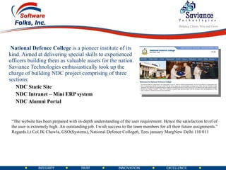 National Defence College  is a pioneer institute of its kind. Aimed at delivering special skills to experienced officers building them as valuable assets for the nation.   Saviance Technologies enthusiastically took up the charge of building NDC project comprising of three sections: NDC Static Site NDC Intranet – Mini ERP system NDC Alumni Portal “ The website has been prepared with in-depth understanding of the user requirement. Hence the satisfaction level of the user is extremely high. An outstanding job. I wish success to the team members for all their future assignments.”  Regards. Lt Col JK Chawla, GSO(Systems), National Defence College 6, Tees january Marg New Delhi 110 011 
