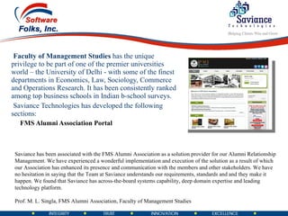 Faculty of Management Studies  has the unique privilege to be part of one of the premier universities world – the University of Delhi - with some of the finest departments in Economics, Law, Sociology, Commerce and Operations Research. It has been consistently ranked among top business schools in Indian b-school surveys. Saviance Technologies has developed the following sections: FMS Alumni Association Portal Saviance has been associated with the FMS Alumni Association as a solution provider for our Alumni Relationship Management. We have experienced a wonderful implementation and execution of the solution as a result of which our Association has enhanced its presence and communication with the members and other stakeholders. We have no hesitation in saying that the Team at Saviance understands our requirements, standards and and they make it happen. We found that Saviance has across-the-board systems capability, deep domain expertise and leading technology platform.  Prof. M. L. Singla, FMS Alumni Association, Faculty of Management Studies 