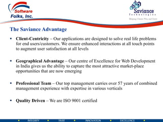 The Saviance Advantage Client-Centricity  – Our applications are designed to solve real life problems for end users/customers. We ensure enhanced interactions at all touch points to augment user satisfaction at all levels Geographical Advantage  – Our centre of Excellence for Web Development in India gives us the ability to capture the most attractive market-place opportunities that are now emerging Professional Team  – Our top management carries over 57 years of combined management experience with expertise in various verticals  Quality Driven  – We are ISO 9001 certified  