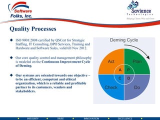 Quality Processes ISO 9001:2008 certified by QSCert for Strategic Staffing, IT Consulting, BPO Services, Training and Hardware and Software Sales, valid till Nov 2012. Our core quality control and management philosophy is modeled on the  Continuous Improvement Cycle of Deming. Our systems are oriented towards one objective – to be an efficient, competent and ethical organization, which is a reliable and profitable partner to its customers, vendors and stakeholders. 