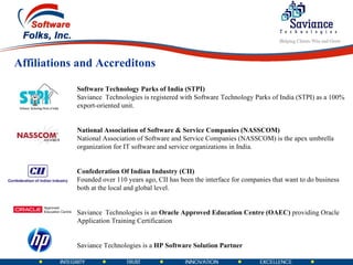 Software Technology Parks of India (STPI) Saviance  Technologies is registered with Software Technology Parks of India (STPI) as a 100% export-oriented unit. National Association of Software & Service Companies (NASSCOM) National Association of Software and Service Companies (NASSCOM) is the apex umbrella organization for IT software and service organizations in India. Confederation Of Indian Industry (CII) Founded over 110 years ago, CII has been the interface for companies that want to do business both at the local and global level.  Saviance  Technologies is an  Oracle Approved Education Centre (OAEC)  providing Oracle Application Training Certification Saviance Technologies is a  HP Software Solution Partner Affiliations and Accreditons 