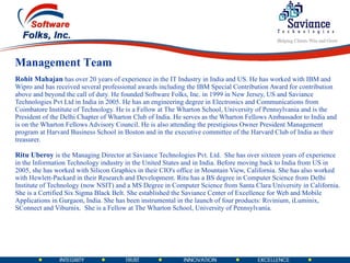 Rohit Mahajan  has over 20 years of experience in the IT Industry in India and US. He has worked with IBM and Wipro and has received several professional awards including the IBM Special Contribution Award for contribution above and beyond the call of duty. He founded Software Folks, Inc. in 1999 in New Jersey, US and Saviance Technologies Pvt Ltd in India in 2005. He has an engineering degree in Electronics and Communications from Coimbatore Institute of Technology. He is a Fellow at The Wharton School, University of Pennsylvania and is the President of the Delhi Chapter of Wharton Club of India. He serves as the Wharton Fellows Ambassador to India and is on the Wharton Fellows Advisory Council. He is also attending the prestigious Owner President Management program at Harvard Business School in Boston and in the executive committee of the Harvard Club of India as their treasurer. Ritu Uberoy  is the Managing Director at Saviance Technologies Pvt. Ltd.  She has over sixteen years of experience in the Information Technology industry in the United States and in India. Before moving back to India from US in 2005, she has worked with Silicon Graphics in their CIO's office in Mountain View, California. She has also worked with Hewlett-Packard in their Research and Development. Ritu has a BS degree in Computer Science from Delhi Institute of Technology (now NSIT) and a MS Degree in Computer Science from Santa Clara University in California. She is a Certified Six Sigma Black Belt. She established the Saviance Center of Excellence for Web and Mobile Applications in Gurgaon, India. She has been instrumental in the launch of four products: Rivinium, iLuminix, SConnect and Viburnix.  She is a Fellow at The Wharton School, University of Pennsylvania. Management Team 