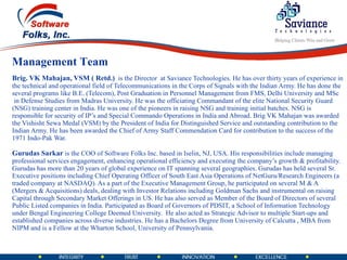Brig. VK Mahajan, VSM ( Retd.)    is the Director  at Saviance Technologies. He has over thirty years of experience in the technical and operational field of Telecommunications in the Corps of Signals with the Indian Army. He has done the several programs like B.E. (Telecom), Post Graduation in Personnel Management from FMS, Delhi University and MSc  in Defense Studies from Madras University. He was the officiating Commandant of the elite National Security Guard (NSG) training center in India. He was one of the pioneers in raising NSG and training initial batches. NSG is responsible for security of IP’s and Special Commando Operations in India and Abroad. Brig VK Mahajan was awarded the Vishisht Sewa Medal (VSM) by the President of India for Distinguished Service and outstanding contribution to the Indian Army. He has been awarded the Chief of Army Staff Commendation Card for contribution to the success of the 1971 Indo-Pak War. Gurudas Sarkar   is the COO of Software Folks Inc. based in Iselin, NJ, USA. His responsibilities include managing professional services engagement, enhancing operational efficiency and executing the company’s growth & profitability. Gurudas has more than 20 years of global experience on IT spanning several geographies. Gurudas has held several Sr. Executive positions including Chief Operating Officer of South East Asia Operations of NetGuru/Research Engineers (a  traded company at NASDAQ). As a part of the Executive Management Group, he participated on several M & A (Mergers & Acquisitions) deals, dealing with Investor Relations including Goldman Sachs and instrumental on raising Capital through Secondary Market Offerings in US. He has also served as Member of the Board of Directors of several Public Listed companies in India. Participated as Board of Governors of PDSIT, a School of Information Technology under Bengal Engineering College Deemed University.  He also acted as Strategic Advisor to multiple Start-ups and established companies across diverse industries. He has a Bachelors Degree from University of Calcutta , MBA from NIPM and is a Fellow at the Wharton School, University of Pennsylvania.  Management Team 
