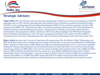 Strategic Advisors Nipul Amin   CPA is the Strategic Advisor at Saviance Technologies. Nipul has over 25 years of experience in the US geography and is a CPA. He has solid experience with Sarbanes-Oxley, Generally Accepted Accounting Principles (GAAP) as well as International Financial Reporting Standards (IFRS). He has worked on projects in Fortune 500 companies like BMS, CSC, Prudential and others. Accounting and finance professional with a solid background in financial reporting, financial planning and analysis, foreign currency exchange, job costing, month-end close, reconciliations and corporate tax. He has experience with all top software packages like SAP, Oracle Financials, Lawson Peachtree, Quickbooks etc. He is an expert in preparing and filing US Tax returns. He has an MBA in Accounting from University of Massachusetts and a BA in Economics from Rutgers University, New Jersey, USA Rajeev Kabra  has more than 16 years of experience with organizations like Tata Motors, Wipro Technologies and IBM. He held key Sales roles in North America for Wipro for more than 7 years and was instrumental in establishing Wipro’s presence in that market.At IBM, Rajeev has held several leadership positions in his 7 years tenure including leading the Strategic Outsourcing Services for General Business for India and South Asia where he structured large outsourcing contracts for IBM. Rajeev has received various accolades and recognition for his stint at IBM and Wipro like the  IBM Asia Pacific Professional Services award every year, IBM's leadership By Doing award. Wipro's Turbocharger award. Currently Rajeev is runs his company Cognitel which is focused on high value education for the Telecom sector.Rajeev is an MBA from IIM Calcutta and a BE in Computer Science from Birla Institute Of Technology Mesra. He has also completed a certificate program on executive leadership from Cornell University. 
