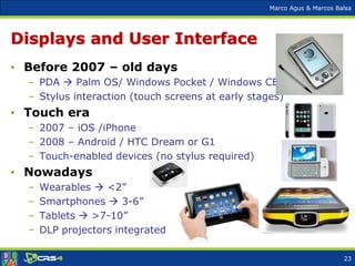 Marco Agus & Marcos Balsa
Displays and User Interface
• Before 2007 – old days
– PDA  Palm OS/ Windows Pocket / Windows CE
– Stylus interaction (touch screens at early stages)
• Touch era
– 2007 – iOS /iPhone
– 2008 – Android / HTC Dream or G1
– Touch-enabled devices (no stylus required)
• Nowadays
– Wearables  <2”
– Smartphones  3-6”
– Tablets  >7-10”
– DLP projectors integrated
23
 