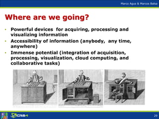 Marco Agus & Marcos Balsa
Where are we going?
• Powerful devices for acquiring, processing and
visualizing information
• Accessibility of information (anybody, any time,
anywhere)
• Immense potential (integration of acquisition,
processing, visualization, cloud computing, and
collaborative tasks)
29
 