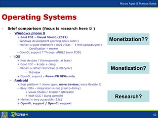 Marco Agus & Marcos Balsa
Operating Systems
• Brief comparison (focus is research here  )
– Windows phone 8
+ Best IDE – Visual Studio (2013)
- Windows development (porting Linux code?)
- Market is quite restrictive (100$ /year. – 5 free uploads/year)
- Certification + review
- OpenGL support ? Through ANGLE (over D3D)
– iOS
+ Best devices ? (homogeneity, at least)
+ Good IDE – Xcode + clang
- Market is rather restrictive (100$/year)
- Review
+ OpenGL support – PowerVR GPUs only
– Android
+ Best platform ? (more open, more devices, more flexible ?)
- Many IDEs – integration is not great (~tricky)
+ Visual Studio / Eclipse / QtCreator
+ With GCC / clang compiler
+ Market is very accessible (25$)
+ OpenGL support / OpenCL support
Monetization?
Research?
Monetization??
42
 