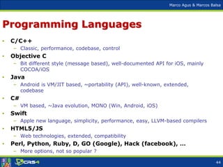 Marco Agus & Marcos Balsa
Programming Languages
• C/C++
– Classic, performance, codebase, control
• Objective C
– Bit different style (message based), well-documented API for iOS, mainly
COCOA/iOS
• Java
– Android is VM/JIT based, ~portability (API), well-known, extended,
codebase
• C#
– VM based, ~Java evolution, MONO (Win, Android, iOS)
• Swift
– Apple new language, simplicity, performance, easy, LLVM-based compilers
• HTML5/JS
– Web technologies, extended, compatibility
• Perl, Python, Ruby, D, GO (Google), Hack (facebook), …
– More options, not so popular ?
44
 
