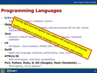 Marco Agus & Marcos Balsa
Programming Languages
• C/C++
– Classic, performance, codebase, control
• Objective C
– Bit different style (message based), well-documented API for iOS, mainly
COCOA/iOS
• Java
– Android is VM/JIT based, ~portability (API), well-known, extended,
codebase
• C#
– VM based, ~Java evolution, MONO (Win, Android, iOS)
• Swift
– Apple new language, simplicity, performance, easy, LLVM-based compilers
• HTML5/JS
– Web technologies, extended, compatibility
• Perl, Python, Ruby, D, GO (Google), Hack (facebook), …
– More options, not so popular ?
45
 