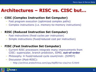 Marco Agus & Marcos Balsa
Architectures – RISC vs. CISC but…
• CISC (Complex Instruction Set Computer)
– Fast program execution (optimized complex paths)
– Complex instructions (i.e. memory-to-memory instructions)
• RISC (Reduced Instruction Set Computer)
– Fast instructions (fixed cycles per instruction)
– Simple instructions (fixed/reduced cost per instruction)
• FISC (Fast Instruction Set Computer)
– Current RISC processors integrate many improvements from
CISC: superscalar, branch prediction, SIMD, out-of-order
– Philosophy  fixed/reduced cycle count/instr. (SIMD?)
– Discussion (Post-RISC):
• http://archive.arstechnica.com/cpu/4q99/risc-cisc/rvc-5.html
51
 