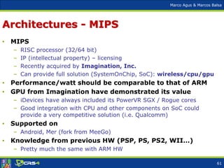 Marco Agus & Marcos Balsa
Architectures - MIPS
• MIPS
– RISC processor (32/64 bit)
– IP (intellectual property) – licensing
– Recently acquired by Imagination, Inc.
– Can provide full solution (SystemOnChip, SoC): wireless/cpu/gpu
• Performance/watt should be comparable to that of ARM
• GPU from Imagination have demonstrated its value
– iDevices have always included its PowerVR SGX / Rogue cores
– Good integration with CPU and other components on SoC could
provide a very competitive solution (i.e. Qualcomm)
• Supported on
– Android, Mer (fork from MeeGo)
• Knowledge from previous HW (PSP, PS, PS2, WII…)
– Pretty much the same with ARM HW
61
 