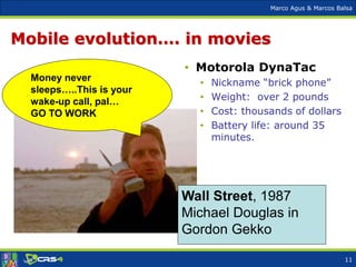 Marco Agus & Marcos Balsa
Mobile evolution…. in movies
• Motorola DynaTac
• Nickname “brick phone”
• Weight: over 2 pounds
• Cost: thousands of dollars
• Battery life: around 35
minutes.
Money never
sleeps…..This is your
wake-up call, pal…
GO TO WORK
Wall Street, 1987
Michael Douglas in
Gordon Gekko
11
 