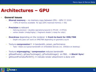 Marco Agus & Marcos Balsa
Architectures – GPU
• General issues
– Shared memory – no memory copy between CPU – GPU !!! 
• ~70% of memory available for app (GPU reserved memory + OS)
– Precision is relevant
• Halving precision ~doubles operations/second (1 FP128 = 8 FP16)
• vertex shader (medp/highp) | fragment shader (~lowp for color)
– Overdraw depending on the renderer  front-to-back for IMR/TBR
• Depth only pass can work on IMR/TBR depending on geometry count
– Texture compression!!!  bandwidth, power, performance
• Take ~5Gb/s as typical bandwidth on embedded devices (vs. 100Gb/s on desktop)
– Texture mipmapping / compression reduces bandwidth
– glReadPixels(), glCopyTexImage(), glTexSubImage() on FBO…  Block! Sync!
– glDiscardFramebufferEXT()  indicate render attachment is done with
76
 
