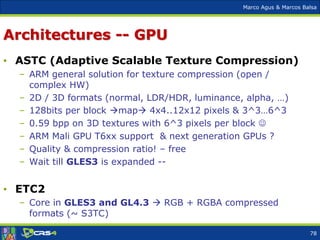 Marco Agus & Marcos Balsa
Architectures -- GPU
• ASTC (Adaptive Scalable Texture Compression)
– ARM general solution for texture compression (open /
complex HW)
– 2D / 3D formats (normal, LDR/HDR, luminance, alpha, …)
– 128bits per block map 4x4..12x12 pixels & 3^3…6^3
– 0.59 bpp on 3D textures with 6^3 pixels per block 
– ARM Mali GPU T6xx support & next generation GPUs ?
– Quality & compression ratio! – free
– Wait till GLES3 is expanded --
• ETC2
– Core in GLES3 and GL4.3  RGB + RGBA compressed
formats (~ S3TC)
78
 