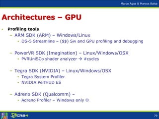 Marco Agus & Marcos Balsa
Architectures – GPU
• Profiling tools
– ARM SDK (ARM) – Windows/Linux
• DS-5 Streamline – ($$) Sw and GPU profiling and debugging
– PowerVR SDK (Imagination) – Linux/Windows/OSX
• PVRUniSCo shader analyzer  #cycles
– Tegra SDK (NVIDIA) – Linux/Windows/OSX
• Tegra System Profiler
• NVIDIA PerfHUD ES
– Adreno SDK (Qualcomm) –
• Adreno Profiler – Windows only 
79
 