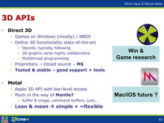 Marco Agus & Marcos Balsa
3D APIs
• Direct 3D
– Games on Windows (mostly) / XBOX
– Define 3D functionality state-of-the-art
• OpenGL typically following
• 3D graphic cards highly collaborative
• Multithread programming
– Proprietary – closed source – M$
– Tested & stable – good support + tools
• Metal
– Apple 3D API with low-level access
– Much in the way of Mantle?
• buffer & image, command buffers, sync…
– Lean & mean  simple + ~flexible
Win &
Game research
Mac/iOS future ?
83
 