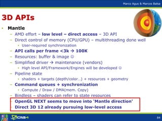 Marco Agus & Marcos Balsa
3D APIs
• Mantle
– AMD effort – low level – direct access – 3D API
– Direct control of memory (CPU/GPU) – multithreading done well
• User-required synchronization
– API calls per frame <3k  100K
– Resources: buffer & image 
– Simplified driver  maintenance (vendors)
• High level API/Framework/Engines will be developed 
– Pipeline state
• shaders + targets (depth/color…) + resources + geometry
– Command queues + synchronization
• Compute / Draw / DMA(mem. Copy)
– Bindless – shaders can refer to state resources
– OpenGL NEXT seems to move into ‘Mantle direction’
– Direct 3D 12 already pursuing low-level access
84
 