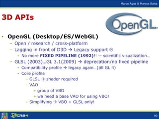Marco Agus & Marcos Balsa
3D APIs
• OpenGL (Desktop/ES/WebGL)
– Open / research / cross-platform
– Lagging in front of D3D  Legacy support 
• No more FIXED PIPELINE (1992)!! -- scientific visualization…
– GLSL (2003)…GL 3.1(2009)  deprecation/no fixed pipeline
• Compatibility profile  legacy again…(till GL 4)
• Core profile
– GLSL  shader required
– VAO
» group of VBO
» we need a base VAO for using VBO!
– Simplifying  VBO + GLSL only!
90
 