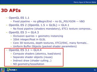 Marco Agus & Marcos Balsa
3D APIs
– OpenGL ES 1.1
• Fixed pipeline – no glBegin/End – no GL_POLYGON -- VBO
– OpenGL ES 2 (OpenGL 1.5 + GLSL) ~ GL4.1
• No fixed pipeline (shaders mandatory), ETC1 texture compress..
– OpenGL ES 3 ~ GL4.3
• Occlusion queries + geometry instancing
• 32bit integer/float in GLSL
• Core 3D textures, depth textures, ETC2/EAC, many formats…
• Uniform Buffer Objects (packed shader parameters)
– OpenGL ES 3.1 ~ GL4.4
• Compute shaders (atomics, load/store)
• Separate shader objects (reuse)
• Indirect draw (shader culling…)
• NO geometry/tessellation
91
 