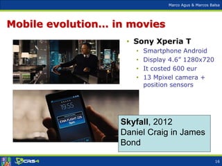 Marco Agus & Marcos Balsa
Mobile evolution… in movies
Skyfall, 2012
Daniel Craig in James
Bond
• Sony Xperia T
• Smartphone Android
• Display 4.6” 1280x720
• It costed 600 eur
• 13 Mpixel camera +
position sensors
16
 