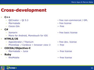 Marco Agus & Marcos Balsa
Cross-development
• C++
– QtCreator – Qt 5.3 – free non-commercial / GPL
– Marmalade – free license
– Cocos-2dx -- free
• C#
– Xamarin – free basic license
– Mono for Android, Monotouch for iOS
• HTML5/JS
– Appcelerator / Titanium – free dev. license
– PhoneGap / Cordova ~ browser view  -- free
• COCOA/Objective-C
– Marmalade – Juice -- free license
• Ruby
– RhoMobile -- free license
95
 