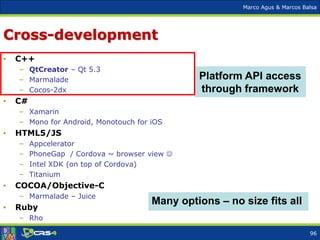 Marco Agus & Marcos Balsa
Cross-development
• C++
– QtCreator – Qt 5.3
– Marmalade
– Cocos-2dx
• C#
– Xamarin
– Mono for Android, Monotouch for iOS
• HTML5/JS
– Appcelerator
– PhoneGap / Cordova ~ browser view 
– Intel XDK (on top of Cordova)
– Titanium
• COCOA/Objective-C
– Marmalade – Juice
• Ruby
– Rho
Many options – no size fits all
Platform API access
through framework
96
 