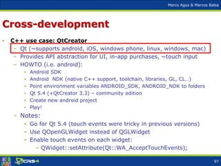 Marco Agus & Marcos Balsa
Cross-development
• C++ use case: QtCreator
– Qt (~supports android, iOS, windows phone, linux, windows, mac)
– Provides API abstraction for UI, in-app purchases, ~touch input
– HOWTO (i.e. android):
• Android SDK
• Android NDK (native C++ support, toolchain, libraries, GL, CL…)
• Point environment variables ANDROID_SDK, ANDROID_NDK to folders
• Qt 5.4 (+QtCreator 3.3) – community edition
• Create new android project
• Play!
– Notes:
• Go for Qt 5.4 (touch events were tricky in previous versions)
• Use QOpenGLWidget instead of QGLWidget
• Enable touch events on each widget:
– QWidget::setAttribute(Qt::WA_AcceptTouchEvents);
97
 