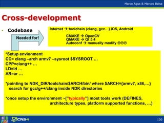 Marco Agus & Marcos Balsa
Cross-development
• Codebase Internet  toolchain (clang, gcc…) iOS, Android
CMAKE  OpenCV
QMAKE  Qt 5.4
Autoconf  manually modify 
100
*Setup envionment
CC= clang –arch armv7 –sysroot $SYSROOT …
CPP=clang++ …
LD=ld …
AR=ar …
*pointing to NDK_DIR/toolchain/$ARCH/bin/ where $ARCH={armv7, x86,…}
search for gcc/g++/clang inside NDK directories
*once setup the environment ~[”typically”] most tools work (DEFINES,
architecture types, platform supported functions, …)
Needed for!
 