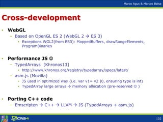 Marco Agus & Marcos Balsa
Cross-development
• WebGL
– Based on OpenGL ES 2 (WebGL 2  ES 3)
• Exceptions WGL2(from ES3): MappedBuffers, drawRangeElements,
ProgramBinaries
• Performance JS 
– TypedArrays [Khronos13]
• http://www.khronos.org/registry/typedarray/specs/latest/
– asm.js (Mozilla)
• JS used in optimized way (i.e. var v1= v2 |0, ensuring type is int)
• TypedArray large arrays  memory allocation (pre-reserved  )
• Porting C++ code
– Emscripten  C++  LLVM  JS (TypedArrays + asm.js)
102
 