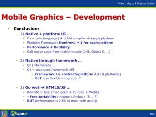 Marco Agus & Marcos Balsa
Mobile Graphics – Development
• Conclusions
– 1) Native + platform UI …
• C++ [any language]  LLVM compiler  target platform
• Platform Framework front-end  1 for each platform
• Performance + flexibility
• Call native code from platform code (JNI, Object C, …)
– 2) Native through framework …
• Qt | Marmalade …
• C++ code uses framework API
– Framework API abstracts platform API [N platforms]
– BUT less flexible integration ?
– 3) Go web  HTML5/JS …
• Rewrite or Use Emscripten  JS code + WebGL
• ~Free portability (chrome / firefox / IE … ?)
• BUT performance is 0.5X at most with asm.js
103
 