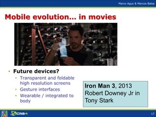 Marco Agus & Marcos Balsa
Mobile evolution… in movies
Iron Man 3, 2013
Robert Downey Jr in
Tony Stark
• Future devices?
• Transparent and foldable
high resolution screens
• Gesture interfaces
• Wearable / integrated to
body
17
 