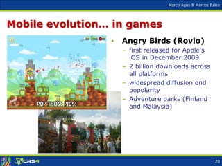 Marco Agus & Marcos Balsa
Mobile evolution… in games
• Angry Birds (Rovio)
– first released for Apple's
iOS in December 2009
– 2 billion downloads across
all platforms
– widespread diffusion end
popolarity
– Adventure parks (Finland
and Malaysia)
20
 