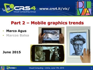 www.crs4.it/vic/
Visual Computing Group
Visual Computing – UniCa, June 17th, 2015
Part 2 – Mobile graphics trends
• Marco Agus
• Marcos Balsa
June 2015
1
 