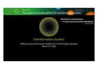 Oﬃcial	
  Launch	
  of	
  the	
  Cluster	
  Pla4orm	
  for	
  Transforma7ve	
  Solu7ons	
  
March	
  17th	
  2014	
  
The	
  future	
  is	
  already	
  here	
  	
  
—	
  it's	
  just	
  not	
  very	
  evenly	
  distributed	
  
William	
  Gibson	
  
 
