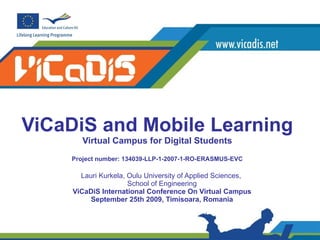 ViCaDiS and Mobile Learning Virtual Campus for Digital Students P roject number: 134039-LLP-1-2007-1-RO-ERASMUS-EVC Lauri Kurkela, Oulu University of Applied Sciences,  School of Engineering ViCaDiS International Conference On Virtual Campus September 25th 2009, Timisoara, Romania 